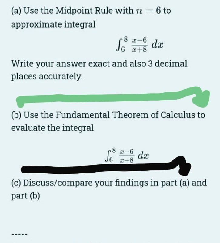 (a) Use the Midpoint Rule with n = 6 to
approximate integral
8 x-6
S6 x+8
Write your answer exact and also 3 decimal
places accurately.
(b) Use the Fundamental Theorem of Calculus to
evaluate the integral
-8
dx
x-6 dx
x+8
(c) Discuss/compare your findings in part (a) and
part (b)