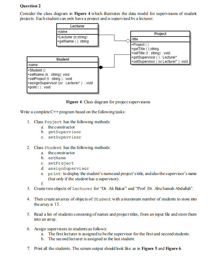 Question 2
Cons ider the class diagram in Figure 4 which illustrates the data model for supervisions of student
projects. Each student can only have a project and is supervised by a lecturer.
Lecturer
|-name
+Lecturer (n:string)
+getName (): string
Project
-title
+Project ( )
getTitle ():string
+setTitle (t : string) : void
+getSupervisor (): Lecturer
+setSupervisor ( sv:Lecturer" ) :void
Student
-name
+Student ()
+setName (n : string): void
+setProject (t: string ): void
+assignSupervisor (sv : Lecturer ) : void
print (): void
Figure 4: Class diagram for project supervisions
Write a complete C++ program based on the following tasks:
1. Class Project has the following methods:
a. the constructor
b. getsupervisor
c. setSupervisor
2. Class Student has the following methods:
a. the constructor
b. setName
c. setProject
d. assignsupervisor
e. print: to display the student's nameand project's title, andalso the supervisor's name
(but only if the student has a supervisor).
f.
3. Create two objects of Lecturer for “Dr. Ali Bakar" and “Prof. Dr. Abu Samah Abdullah".
4. Then create an array of objec ts of Student with a maximum number of students to store into
the array is 15.
5. Read a list of students consisting of names and project titles, from an input file and store them
into an array.
6. Assign supervis ors to students as follows:
a. The first lecturer is assigned to be the supervisor for the first and second students.
b. The second lecturer is assigned to the last student.
7. Print all the students. The screen output should look like as in Figure 5 and Figure 6.
