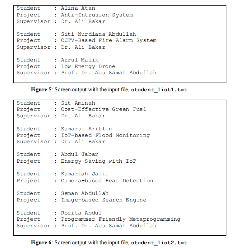 Student
Alina Atan
: Anti-Intrusion System
Project
Supervisor :
Dr. Ali Bakar
: Siti Nurdiana Abdullah
: CCTV-Based Fire Alarm System
Student
Project
Supervisor : Dr. Ali Bakar
: Azrul Malik
: Low Energy Drone
Supervisor : Prof. Dr. Abu Samah Abdullah
Student
Project
Figure 5: Screen output with the input file, student_list1.txt
Student
: Sit Aminah
: Cost-Effective Green Fuel
Project
Supervisor : Dr. Ali Bakar
Student
Kamarul Ariffin
Project
Supervisor : Dr. Ali Bakar
IOT-based Flood Monitoring
: Abdul Jabar
: Energy Saving with IOT
Student
Project
: Kamariah Jalil
: Camera-based Heat Detection
Student
Project
: Seman Abdullah
: Image-based Search Engine
Student
Project
: Rozita Abdul
: Programmer Friendly Metaprogramming
Student
Project
Supervisor : Prof. Dr. Abu Samah Abdullah
Figure 6: Screen output with the input file, student_list2.txt
