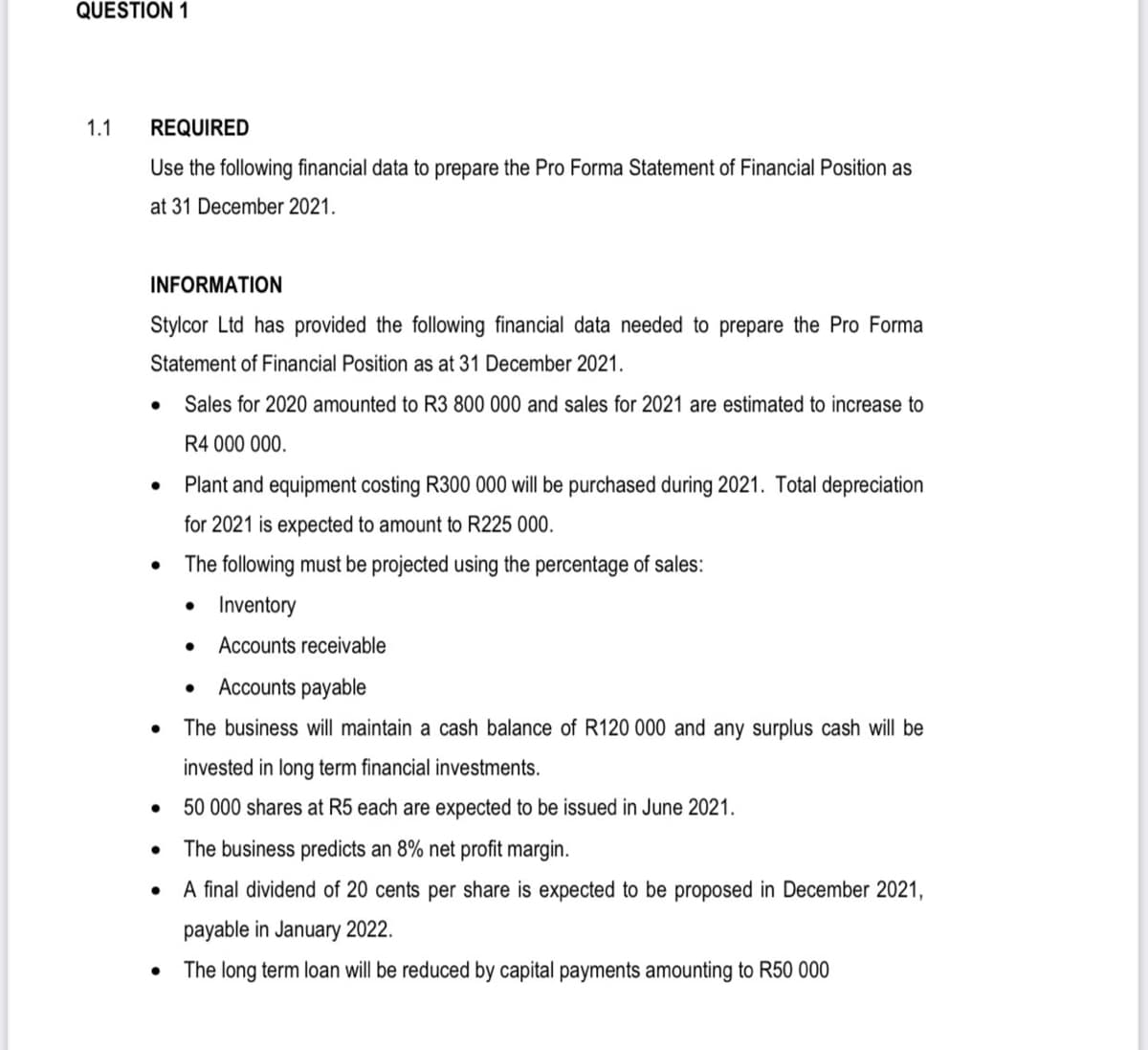 QUESTION 1
1.1
REQUIRED
Use the following financial data to prepare the Pro Forma Statement of Financial Position as
at 31 December 2021.
INFORMATION
Stylcor Ltd has provided the following financial data needed to prepare the Pro Forma
Statement of Financial Position as at 31 December 2021.
Sales for 2020 amounted to R3 800 000 and sales for 2021 are estimated to increase to
R4 000 000.
Plant and equipment costing R300 000 will be purchased during 2021. Total depreciation
for 2021 is expected to amount to R225 000.
The following must be projected using the percentage of sales:
• Inventory
Accounts receivable
Accounts payable
The business will maintain a cash balance of R120 000 and any surplus cash will be
invested in long term financial investments.
50 000 shares at R5 each are expected to be issued in June 2021.
The business predicts an 8% net profit margin.
A final dividend of 20 cents per share is expected to be proposed in December 2021,
payable in January 2022.
The long term loan will be reduced by capital payments amounting to R50 000
