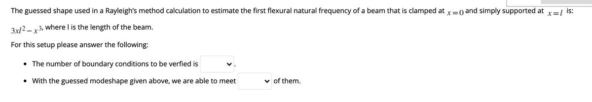 The guessed shape used in a Rayleigh's method calculation to estimate the first flexural natural frequency of a beam that is clamped at x=0 and simply supported at
X=1
is:
3x/2 – x3, where I is the length of the beam.
For this setup please answer the following:
• The number of boundary conditions to be verfied is
• With the guessed modeshape given above, we are able to meet
v of them.
