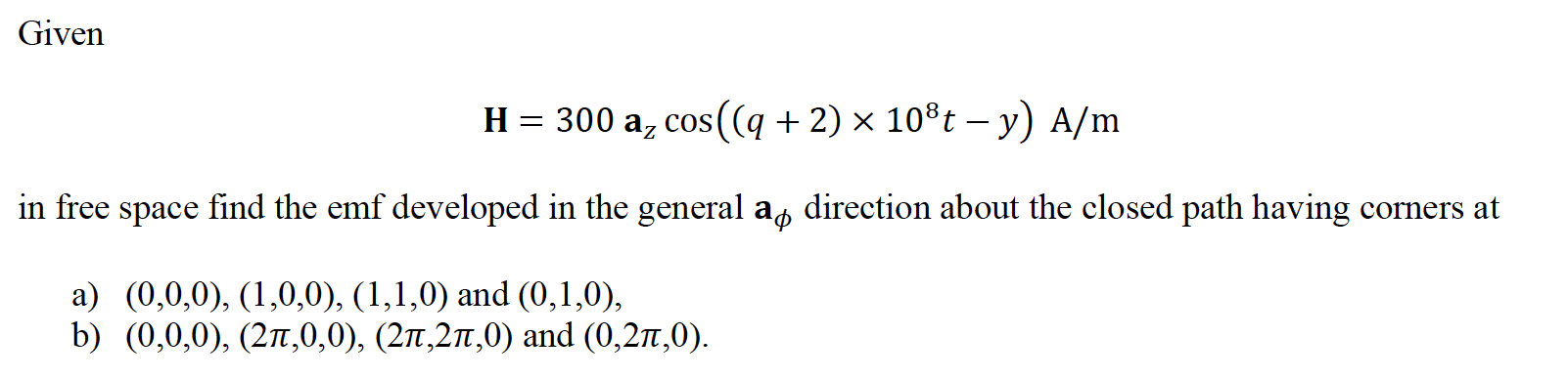 Given
H = 300 az cos((q + 2) × 10®t – y) A/m
in free space find the emf developed in the general a, direction about the closed path having corners at
a) (0,0,0), (1,0,0), (1,1,0) and (0,1,0),
b) (0,0,0), (27,0,0), (27,21,0) and (0,2n,0).
