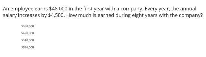 An employee earns $48,000 in the first year with a company. Every year, the annual
salary increases by $4,500. How much is earned during eight years with the company?
$388,500
$420,000
$510,000
$636,000