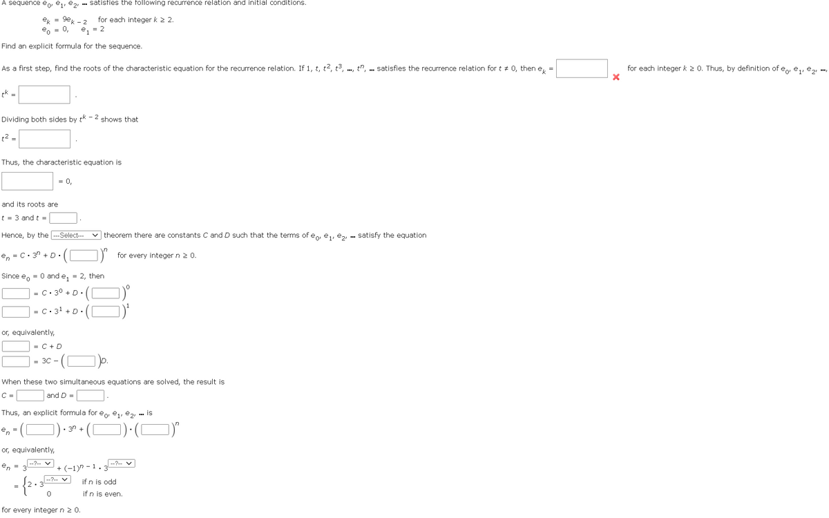 A sequence eo, e₁,e2, satisfies the following recurrence relation and initial conditions.
ek = gek-2 for each integer k 2 2.
eo 0,
- e₁ = 2
Find an explicit formula for the sequence.
As a first step, find the roots of the characteristic equation for the recurrence relation. If 1, t, t², t3,t, satisfies the recurrence relation for t * 0, then e =
tk =
Dividing both sides by tk-2 shows that
t² =
Thus, the characteristic equation is
and its roots are
t = 3 and t =
= 0,
Hence, by the ---Select--
.([
en = C.3" +D.
...
Since e = 0 and e₁ = 2, then
or, equivalently,
|= C. 3⁰ + D. (
=C+D
= 3C -
|= C.3¹ +D. (1
([
or, equivalently,
en
✓theorem there are constants C and D such that the terms of eo, e₁,e₂, satisfy the equation
for every integer n 2 0.
8
:-(¯)p.
When these two simultaneous equations are solved, the result is
C=
and D
= 2.
Thus, an explicit formula for eo, e₁,e₂, is
en
--?--✓
0
for every integer n 20.
• 3² + (¯)•(¯)*
+(-1)-1.3
|--?-V
***
if n is odd
if n is even.
for each integer k 2 0. Thus, by definition of eo, e₁,e₂,
X