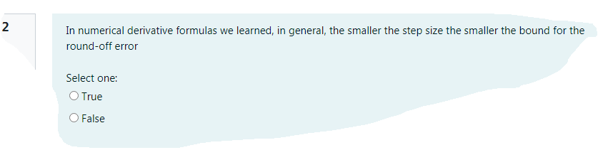 2
In numerical derivative formulas we learned, in general, the smaller the step size the smaller the bound for the
round-off error
Select one:
O True
O False
