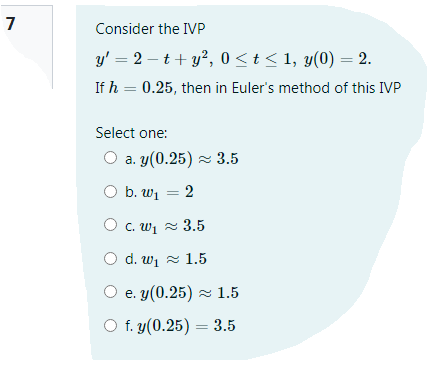 7
Consider the IVP
y' = 2 – t+ y?, 0 < t < 1, y(0) = 2.
If h = 0.25, then in Euler's method of this IVP
Select one:
O a. y(0.25) z 3.5
O b. w1 = 2
O c. wi z 3.5
d. wi z 1.5
O e. y(0.25) z 1.5
O f. y(0.25) = 3.5
