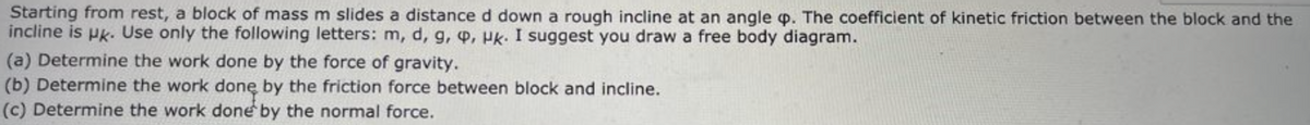 Starting from rest, a block of mass m slides a distance d down a rough incline at an angle p. The coefficient of kinetic friction between the block and the
incline is pk. Use only the following letters: m, d, g, q, Hk. I suggest you draw a free body diagram.
(a) Determine the work done by the force of gravity.
(b) Determine the work donę by the friction force between block and incline.
(c) Determine the work done by the normal force.
