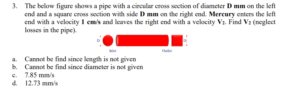 3. The below figure shows a pipe with a circular cross section of diameter D mm on the left
end and a square cross section with side D mm on the right end. Mercury enters the left
end with a velocity 1 cm/s and leaves the right end with a velocity V2. Find V2 (neglect
losses in the pipe).
Inlet
Outlet
Cannot be find since length is not given
Cannot be find since diameter is not given
а.
b.
7.85 mm/s
12.73 mm/s
с.
d.
