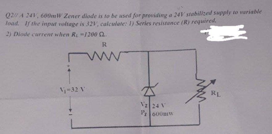 Q2 A 24V, 600mW Zener diode is to be used for providing a 24V stabilized supply to variable
Toad. If the input voltage is 32V, calculate: 1) Series resistance (R) required.
2) Diode current when Ry =1200 2.
R
Vi=32 V
RL
Vz 24 V
P2|600mw
