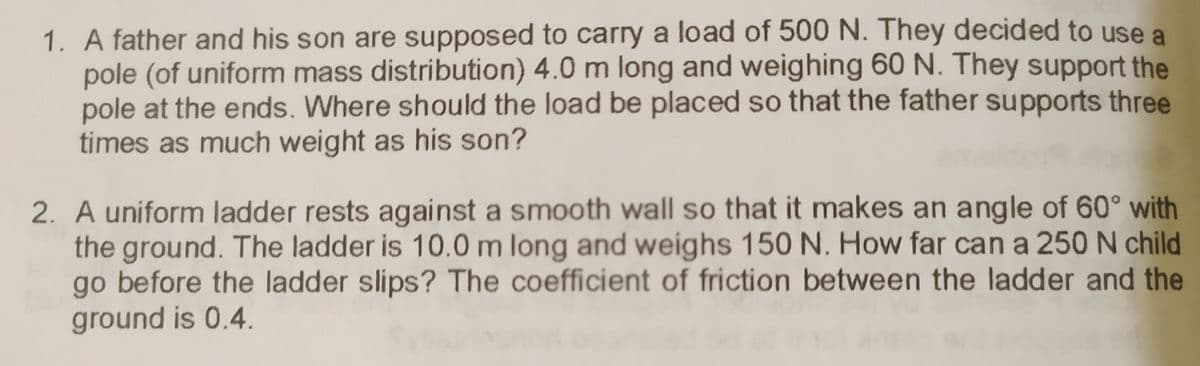 1. A father and his son are supposed to carry a load of 500 N. They decided to use a
pole (of uniform mass distribution) 4.0 m long and weighing 60 N. They support the
pole at the ends. Where should the load be placed so that the father supports three
times as much weight as his son?
2. A uniform ladder rests against a smooth wall so that it makes an angle of 60° with
the ground. The ladder is 10.0 m long and weighs 150 N. How far can a 250 N child
go before the ladder slips? The coefficient of friction between the ladder and the
ground is 0.4.
