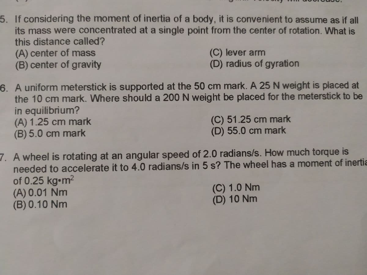 5. If considering the moment of inertia of a body, it is convenient to assume as if all
its mass were concentrated at a single point from the center of rotation. What is
this distance called?
(A) center of mass
(B) center of gravity
(C) lever arm
(D) radius of gyration
6. A uniform meterstick is supported at the 50 cm mark. A 25 N weight is placed at
the 10 cm mark. Where should a 200 N weight be placed for the meterstick to be
in equilibrium?
(A) 1.25 cm mark
(B) 5.0 cm mark
(C) 51.25 cm mark
(D) 55.0 cm mark
7. A wheel is rotating at an angular speed of 2.0 radians/s. How much torque is
needed to accelerate it to 4.0 radians/s in 5 s? The wheel has a moment of inertia
of 0.25 kg m2
(A) 0.01 Nm
(B) 0.10 Nm
(C) 1.0 Nm
(D) 10 Nm
