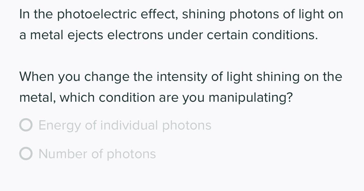 In the photoelectric effect, shining photons of light on
a metal ejects electrons under certain conditions.
When you change the intensity of light shining on the
metal, which condition are you manipulating?
O Energy of individual photons
O Number of photons