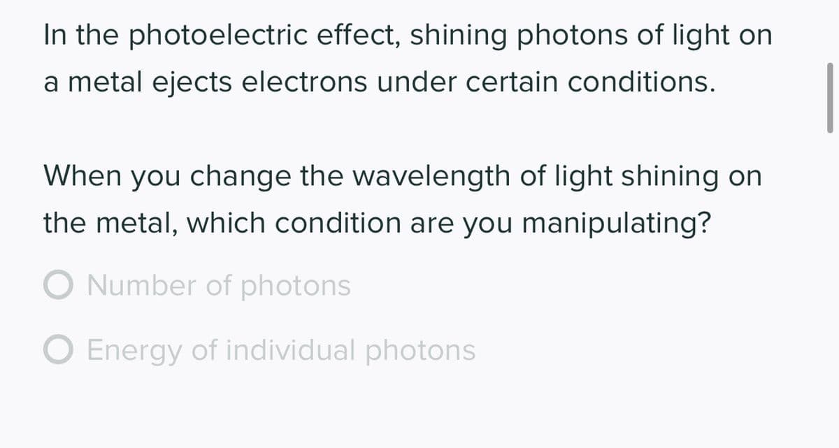 In the photoelectric effect, shining photons of light on
a metal ejects electrons under certain conditions.
When you change the wavelength of light shining on
the metal, which condition are you manipulating?
O Number of photons
Energy of individual photons