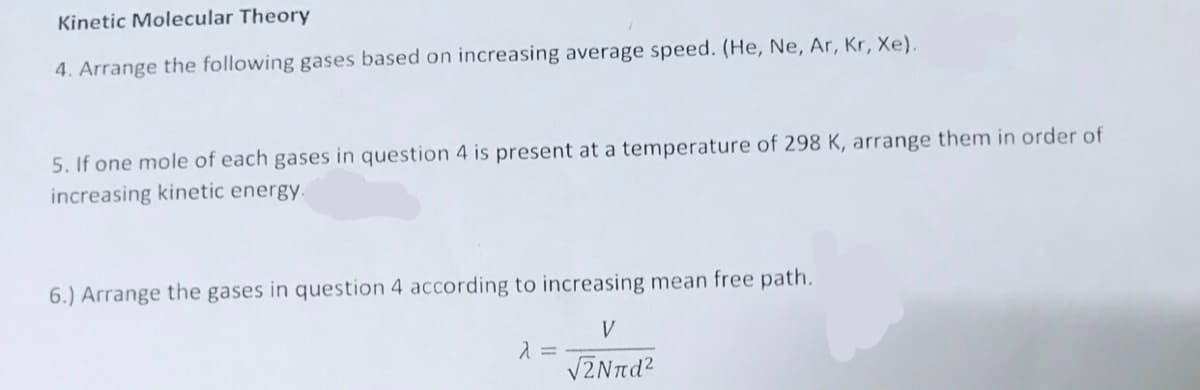 Kinetic Molecular Theory
4. Arrange the following gases based on increasing average speed. (He, Ne, Ar, Kr, Xe).
5. If one mole of each gases in question 4 is present at a temperature of 298 K, arrange them in order of
increasing kinetic energy.
6.) Arrange the gases in question 4 according to increasing mean free path.
V
VZNnd?
