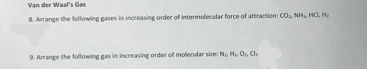 Van der Waal's Gas
8. Arrange the following gases in increasing order of intermolecular force of attraction: CO2, NH3, HCI, H2
9. Arrange the following gas in increasing order of molecular size: N2, H2, O2, Cl2
