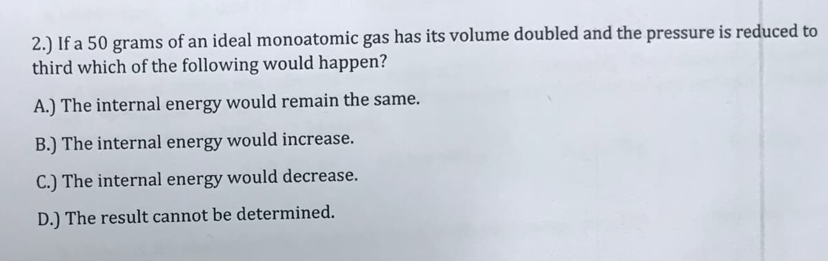 2.) If a 50 grams of an ideal monoatomic gas has its volume doubled and the pressure is reduced to
third which of the following would happen?
A.) The internal energy would remain the same.
B.) The internal energy would increase.
C.) The internal energy would decrease.
D.) The result cannot be determined.
