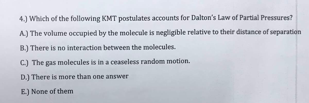 4.) Which of the following KMT postulates accounts for Dalton's Law of Partial Pressures?
A.) The volume occupied by the molecule is negligible relative to their distance of separation
B.) There is no interaction between the molecules.
C.) The gas molecules is in a ceaseless random motion.
D.) There is more than one answer
E.) None of them
