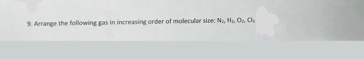 9. Arrange the following gas in increasing order of molecular size: N2, H2, O2, Cl2
