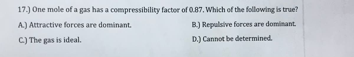 17.) One mole of a gas has a compressibility factor of 0.87. Which of the following is true?
A.) Attractive forces are dominant.
B.) Repulsive forces are dominant.
C.) The gas is ideal.
D.) Cannot be determined.
