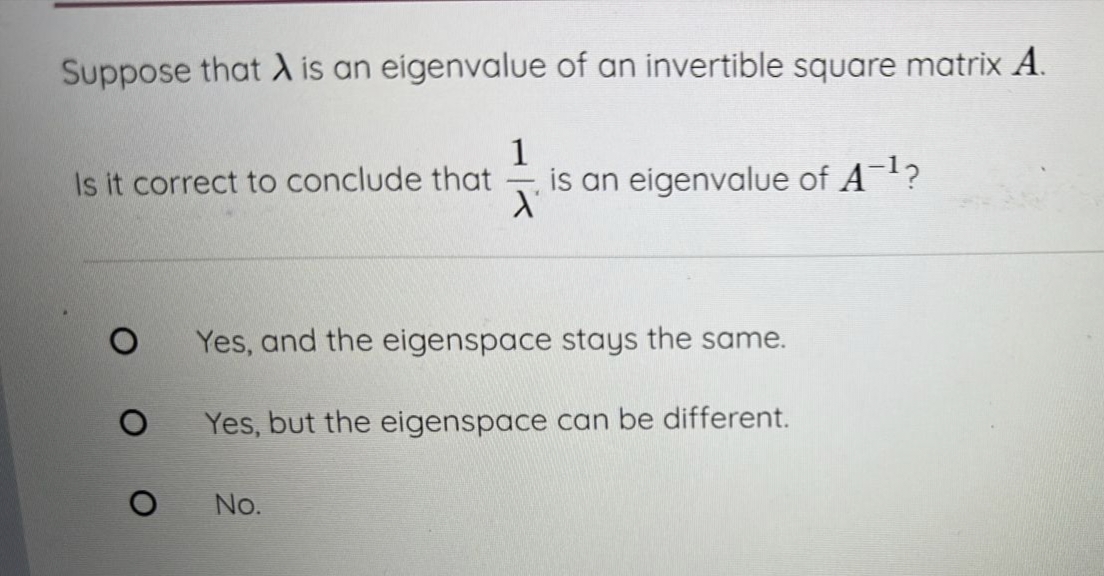 Suppose that A is an eigenvalue of an invertible square matrix A.
1
Is it correct to conclude that
O
O
O
X
No.
is an eigenvalue of A¯¹?
Yes, and the eigenspace stays the same.
Yes, but the eigenspace can be different.