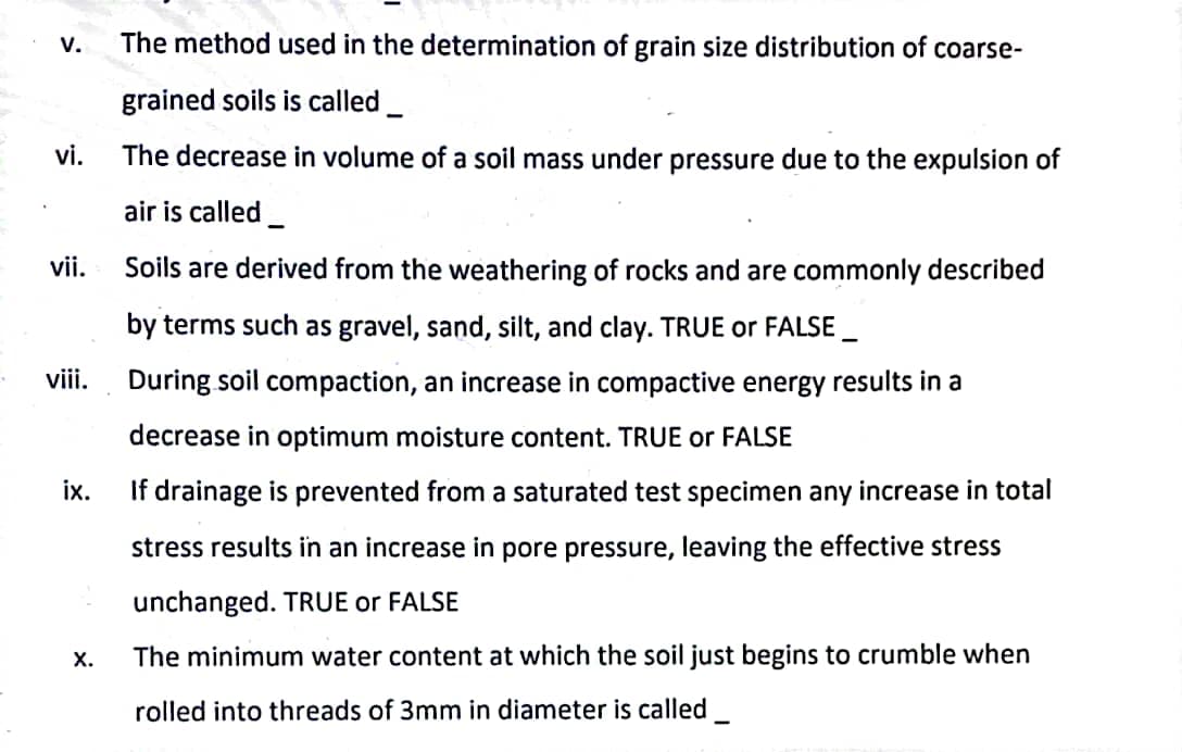 V.
vi.
vii.
viii.
ix.
X.
The method used in the determination of grain size distribution of coarse-
grained soils is called
The decrease in volume of a soil mass under pressure due to the expulsion of
air is called
Soils are derived from the weathering of rocks and are commonly described
by terms such as gravel, sand, silt, and clay. TRUE or FALSE
During soil compaction, an increase in compactive energy results in a
decrease in optimum moisture content. TRUE or FALSE
If drainage is prevented from a saturated test specimen any increase in total
stress results in an increase in pore pressure, leaving the effective stress
unchanged. TRUE or FALSE
The minimum water content at which the soil just begins to crumble when
rolled into threads of 3mm in diameter is called_
-