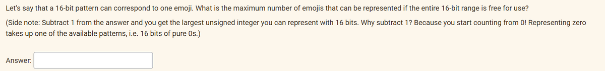 Let's say that a 16-bit pattern can correspond to one emoji. What is the maximum number of emojis that can be represented if the entire 16-bit range is free for use?
(Side note: Subtract 1 from the answer and you get the largest unsigned integer you can represent with 16 bits. Why subtract 1? Because you start counting from 0! Representing zero
takes up one of the available patterns, i.e. 16 bits of pure Os.)
Answer: