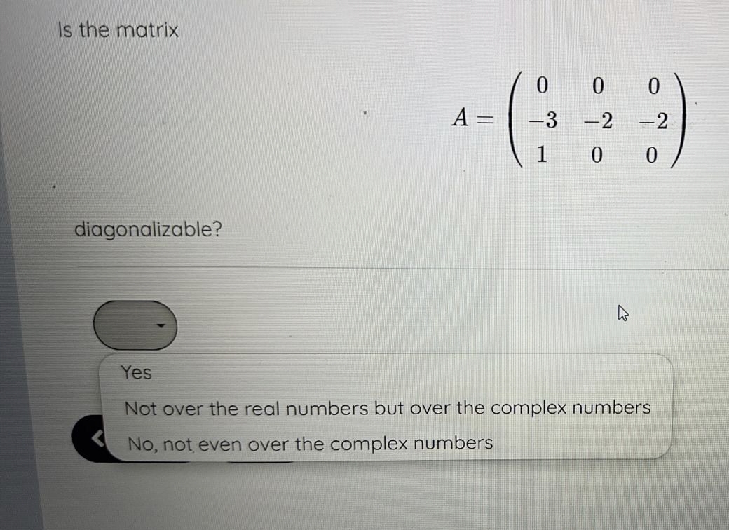 Is the matrix
diagonalizable?
A =
||
0
0
0
-3 -2 -2
1 0
0
-
Yes
Not over the real numbers but over the complex numbers
No, not even over the complex numbers