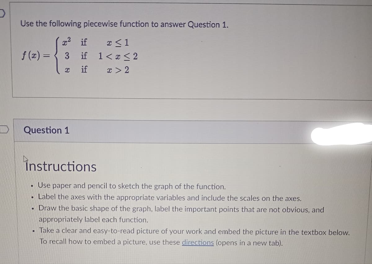 Use the following piecewise function to answer Question 1.
x² if
if
if
f(x) = 3
X
Question 1
Instructions
Use paper and pencil to sketch the graph of the function.
Label the axes with the appropriate variables and include the scales on the axes.
Draw the basic shape of the graph, label the important points that are not obvious, and
appropriately label each function.
Take a clear and easy-to-read picture of your work and embed the picture in the textbox below.
To recall how to embed a picture, use these directions (opens in a new tab).
●
●
x <1
1<x<2
x > 2
.