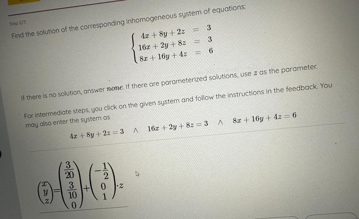 Step 2/3
Find the solution of the corresponding inhomogeneous system of equations:
4x+8y + 2z = 3
4x + 8y + 2z
16x + 2y + 8z
8x + 16y + 4z
20
600
+
10
=
H
H
3
3
If there is no solution, answer none. If there are parameterized solutions, use z as the parameter.
For intermediate steps, you click on the given system and follow the instructions in the feedback. You
may also enter the system as
6
^ 16x + 2y + 8z = 3
A
8x + 16y + 4z = 6