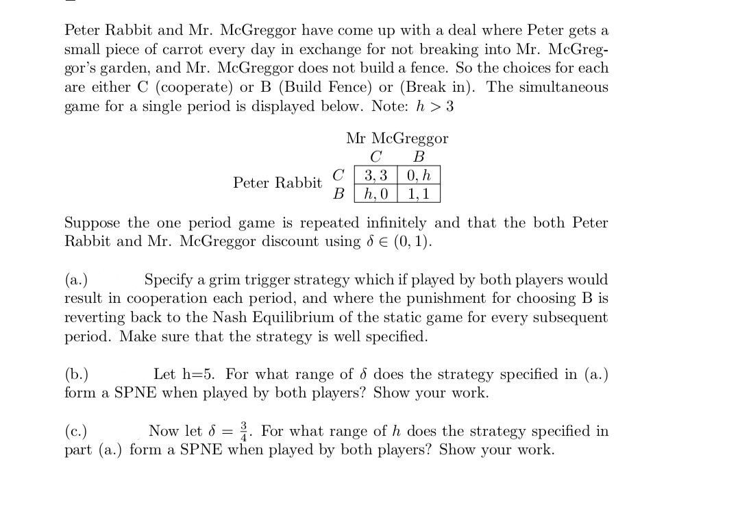 Peter Rabbit and Mr. McGreggor have come up with a deal where Peter gets a
small piece of carrot every day in exchange for not breaking into Mr. McGreg-
gor's garden, and Mr. McGreggor does not build a fence. So the choices for each
are either C (cooperate) or B (Build Fence) or (Break in). The simultaneous
game for a single period is displayed below. Note: h> 3
Peter Rabbit
Mr McGreggor
C
B
C 3,3 0, h
B h, 0 1,1
Suppose the one period game is repeated infinitely and that the both Peter
Rabbit and Mr. McGreggor discount using 8 € (0, 1).
(a.)
Specify a grim trigger strategy which if played by both players would
result in cooperation each period, and where the punishment for choosing B is
reverting back to the Nash Equilibrium of the static game for every subsequent
period. Make sure that the strategy is well specified.
(b.)
Let h=5. For what range of 8 does the strategy specified in (a.)
form a SPNE when played by both players? Show your work.
(c.)
Now let d = 3. For what range of h does the strategy specified in
part (a.) form a SPNE when played by both players? Show your work.