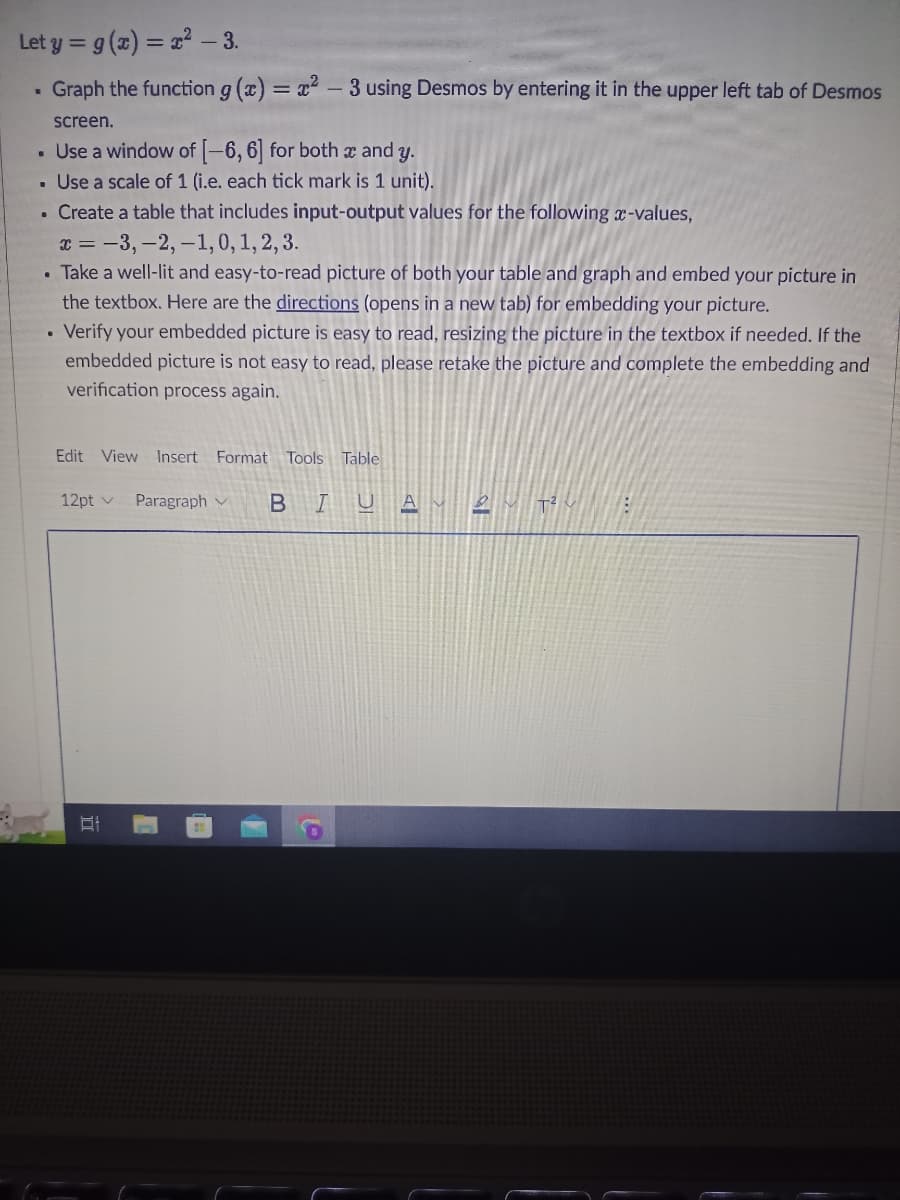 Let y = g(x)=x²-3.
Graph the function g(x)=x²-3 using Desmos by entering it in the upper left tab of Desmos
screen.
• Use a window of [-6, 6] for both x and y.
Use a scale of 1 (i.e. each tick mark is 1 unit).
Create a table that includes input-output values for the following x-values,
x = -3, -2, -1, 0, 1, 2, 3.
Take a well-lit and easy-to-read picture of both your table and graph and embed your picture in
the textbox. Here are the directions (opens in a new tab) for embedding your picture.
• Verify your embedded picture is easy to read, resizing the picture in the textbox if needed. If the
embedded picture is not easy to read, please retake the picture and complete the embedding and
verification process again.
.
·
Edit View Insert Format Tools Table
12pt v
II
Paragraph BIUAM
all
2