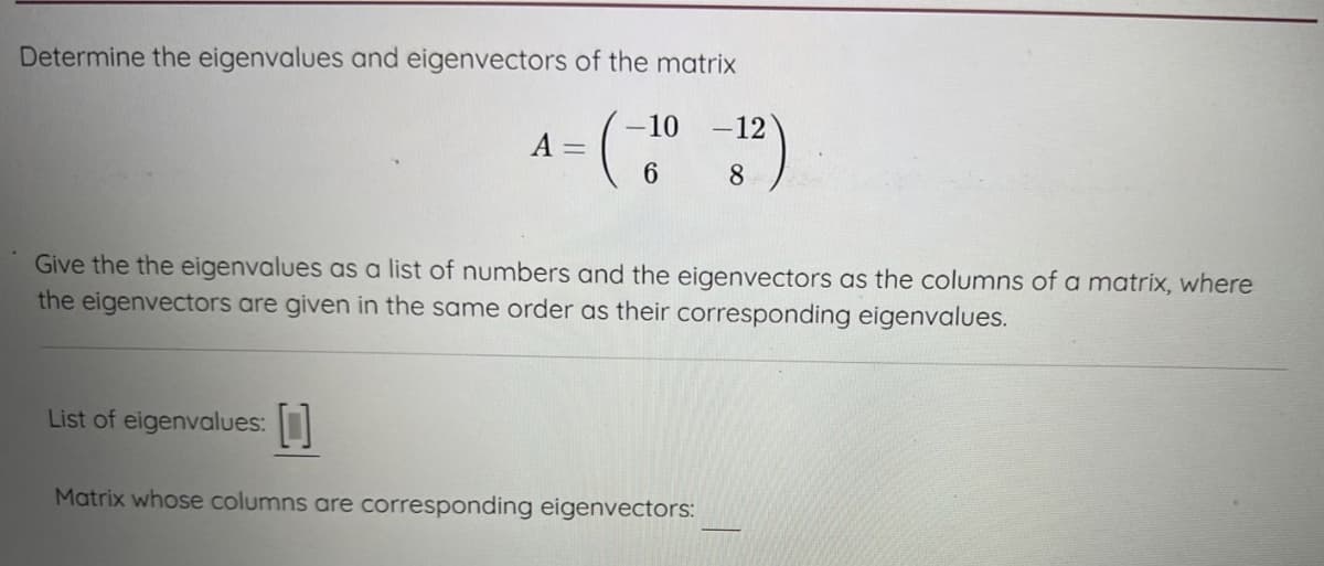 Determine the eigenvalues and eigenvectors of the matrix
A
List of eigenvalues:
-
-10
6
Give the the eigenvalues as a list of numbers and the eigenvectors as the columns of a matrix, where
the eigenvectors are given in the same order as their corresponding eigenvalues.
-12
8
Matrix whose columns are corresponding eigenvectors: