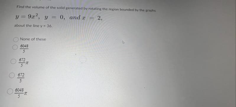 Find the volume of the solid generated by rotating the region bounded by the graphs
y = 9x², y = 0, and x
about the line y = 36.
None of these
6048
672
6048
5
R
=
2,