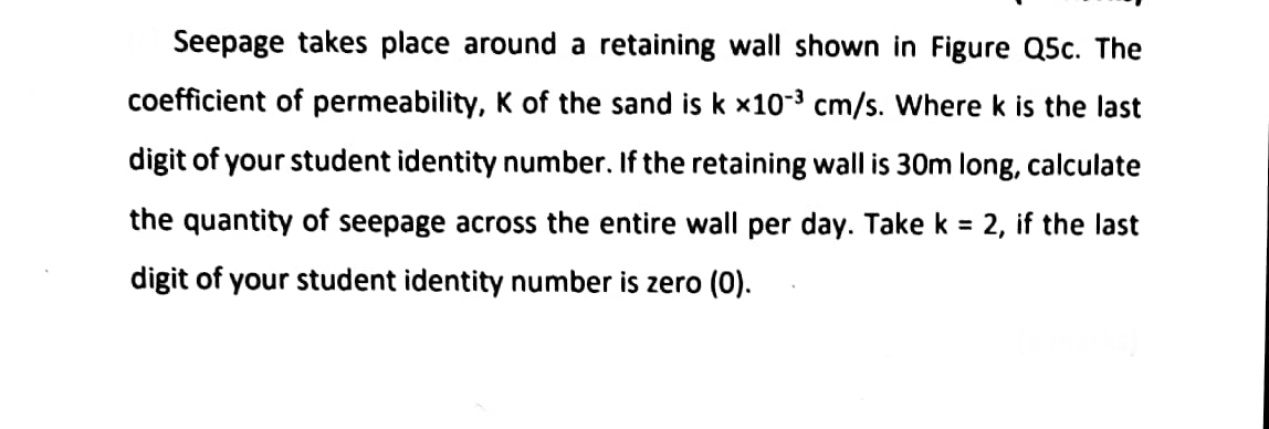 Seepage takes place around a retaining wall shown in Figure Q5c. The
coefficient of permeability, K of the sand is k x10-³ cm/s. Where k is the last
digit of your student identity number. If the retaining wall is 30m long, calculate
the quantity of seepage across the entire wall per day. Take k = 2, if the last
digit of your student identity number is zero (0).