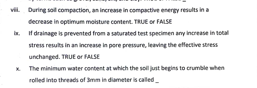 viii.
ix.
X.
During soil compaction, an increase in compactive energy results in a
decrease in optimum moisture content. TRUE or FALSE
If drainage is prevented from a saturated test specimen any increase in total
stress results in an increase in pore pressure, leaving the effective stress
unchanged. TRUE or FALSE
The minimum water content at which the soil just begins to crumble when
rolled into threads of 3mm in diameter is called