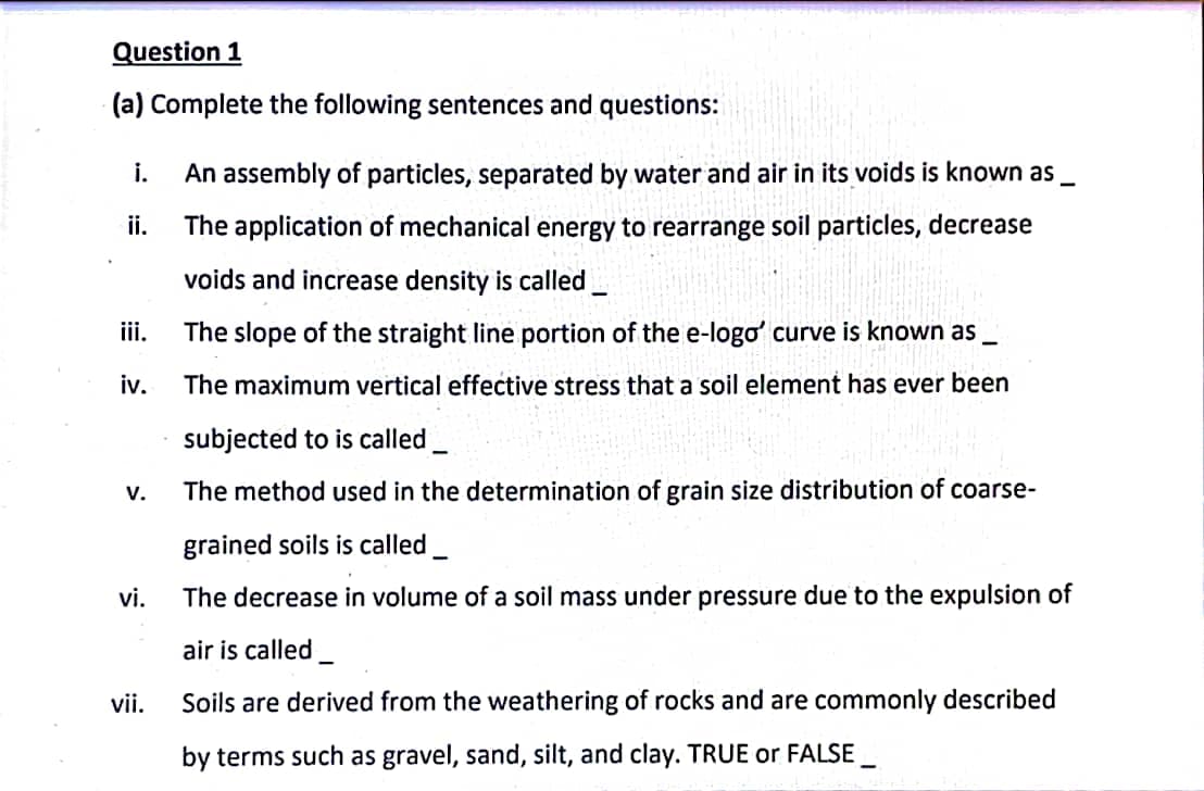 Question 1
(a) Complete the following sentences and questions:
i.
ii.
iii.
iv.
V.
vi.
vii.
An assembly of particles, separated by water and air in its voids is known as __
The application of mechanical energy to rearrange soil particles, decrease
voids and increase density is called
The slope of the straight line portion of the e-logo' curve is known as __
The maximum vertical effective stress that a soil element has ever been
subjected to is called
The method used in the determination of grain size distribution of coarse-
grained soils is called
The decrease in volume of a soil mass under pressure due to the expulsion of
air is called_
Soils are derived from the weathering of rocks and are commonly described
by terms such as gravel, sand, silt, and clay. TRUE or FALSE_