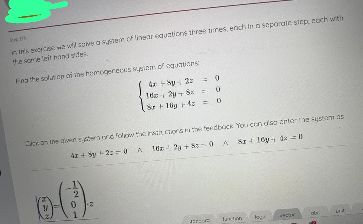 Step 1/3
In this exercise we will solve a system of linear equations three times, each in a separate step, each with
the same left hand sides.
Find the solution of the homogeneous system of equations:
4x + 8y + 2z
16x + 2y + 8z
8x + 16y + 4z
6-(.).
0
0
= 0
א
=
Click on the given system and follow the instructions in the feedback. You can also enter the system as
4x+8y + 2z = 0 A
16x + 2y + 8z = 0 A
8x + 16y + 4z = 0
=
standard
function
logic
vector
abc
unit