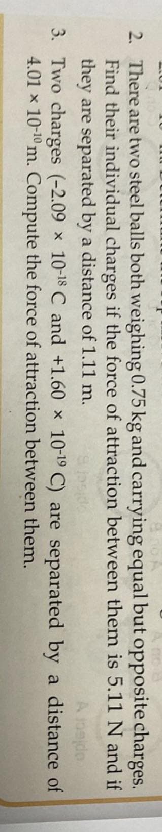2. There are two steel balls both weighing 0.75 kg and carrying equal but opposite charges.
Find their individual charges if the force of attraction between them is 5.11 N and if
they are separated by a distance of 1.11 m.
Slasido
A jogjdo
3. Two charges (-2.09 x 10-18 C and +1.60 x 10-19 C) are separated by a distance of
4.01 x 10-¹0 m. Compute the force of attraction between
them.