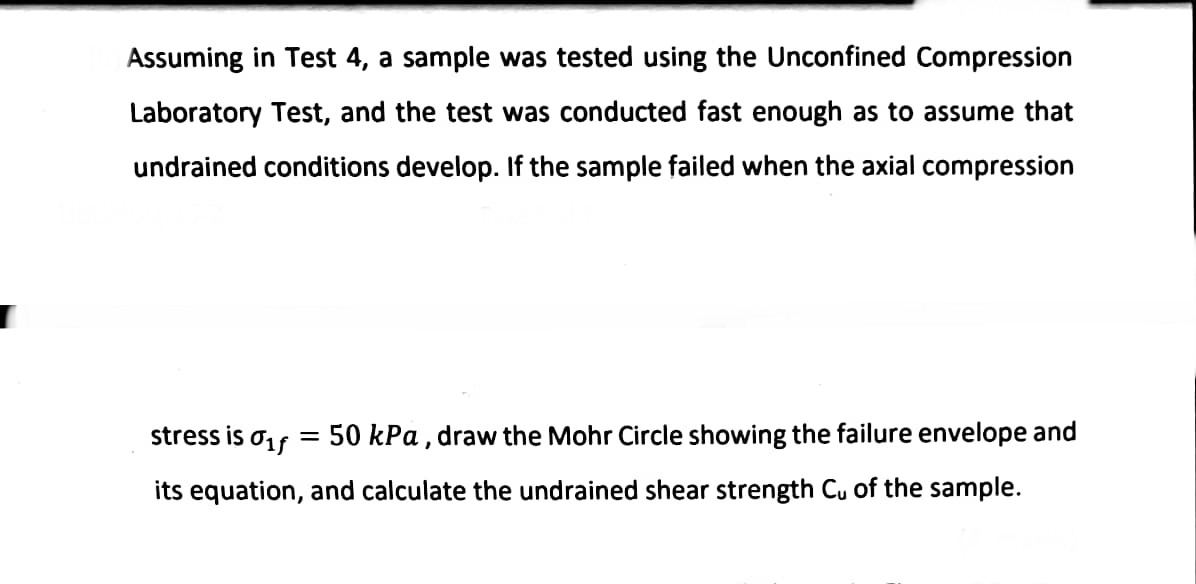 Assuming in Test 4, a sample was tested using the Unconfined Compression
Laboratory Test, and the test was conducted fast enough as to assume that
undrained conditions develop. If the sample failed when the axial compression
stress is 01f
50 kPa, draw the Mohr Circle showing the failure envelope and
its equation, and calculate the undrained shear strength Cu of the sample.
=