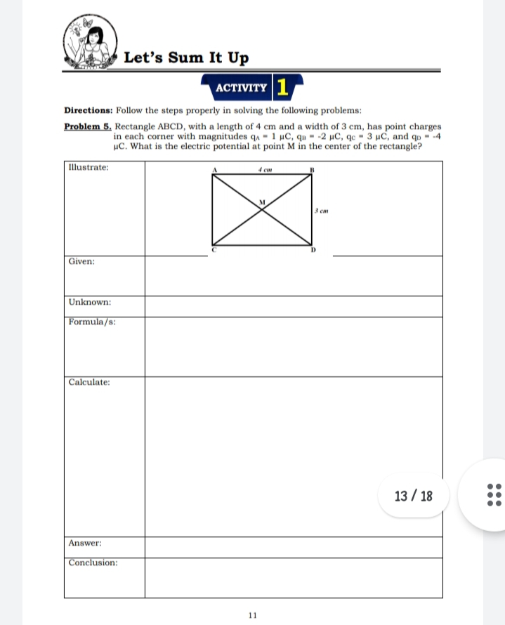 Let's Sum It Up
АСTIVITY | 1
Directions: Follow the steps properly in solving the following problems:
Problem 5. Rectangle ABCD, with a length of 4 cm and a width of 3 cm, has point charges
in each corner with magnitudes qa - 1 µC, qu - -2 µC, qc - 3 µC, and qo - -4
uC. What is the electric potential at point M in the center of the rectangle?
区
Illustrate:
4 cm
3 cm
Given:
Unknown:
Formula/s:
| Calculate:
13 / 18
Answer:
Conclusion:
11
...
