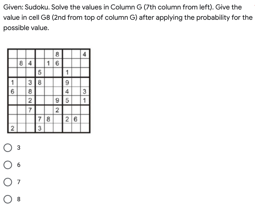 Given: Sudoku. Solve the values in Column G (7th column from left). Give the
value in cell G8 (2nd from top of column G) after applying the probability for the
possible value.
1
6
2
84 16
3
6
07
08
3827
58
3 8
86
1
9
4
9 5
2
78 26
3
4
3
1