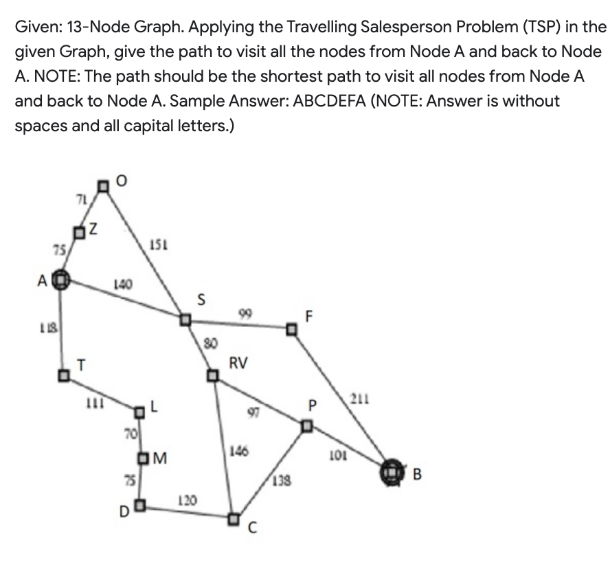 Given: 13-Node Graph. Applying the Travelling Salesperson Problem (TSP) in the
given Graph, give the path to visit all the nodes from Node A and back to Node
A. NOTE: The path should be the shortest path to visit all nodes from Node A
and back to Node A. Sample Answer: ABCDEFA (NOTE: Answer is without
spaces and all capital letters.)
A
75
118
71
Z
T
O
140
70
151
75
DO
L
OM
S
120
80
99
RV
97
146
C
138
F
P
101
211
B