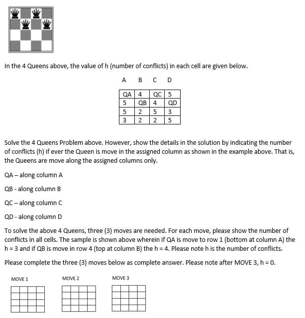 M
In the 4 Queens above, the value of h (number of conflicts) in each cell are given below.
A
B C D
QA-along column A
QB - along column B
QA
5
5
3
Solve the 4 Queens Problem above. However, show the details in the solution by indicating the number
of conflicts (h) if ever the Queen is move in the assigned column as shown in the example above. That is,
the Queens are move along the assigned columns only.
MOVE 1
MOVE 2
4 QC 5
QB 4
2 5 3
2 2 5
QC-along column C
QD - along column D
To solve the above 4 Queens, three (3) moves are needed. For each move, please show the number of
conflicts in all cells. The sample is shown above wherein if QA is move to row 1 (bottom at column A) the
h = 3 and if QB is move in row 4 (top at column B) the h = 4. Please note h is the number of conflicts.
Please complete the three (3) moves below as complete answer. Please note after MOVE 3, h = 0.
QD
MOVE 3