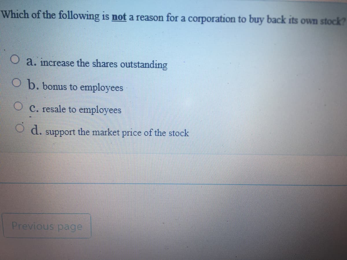 Which of the following is not a reason for a corporation to buy back its own stock?
a. increase the shares outstanding
O b. bonus to employees
O e. resale to employees
d.
support the market price of the stock
Previous page:
