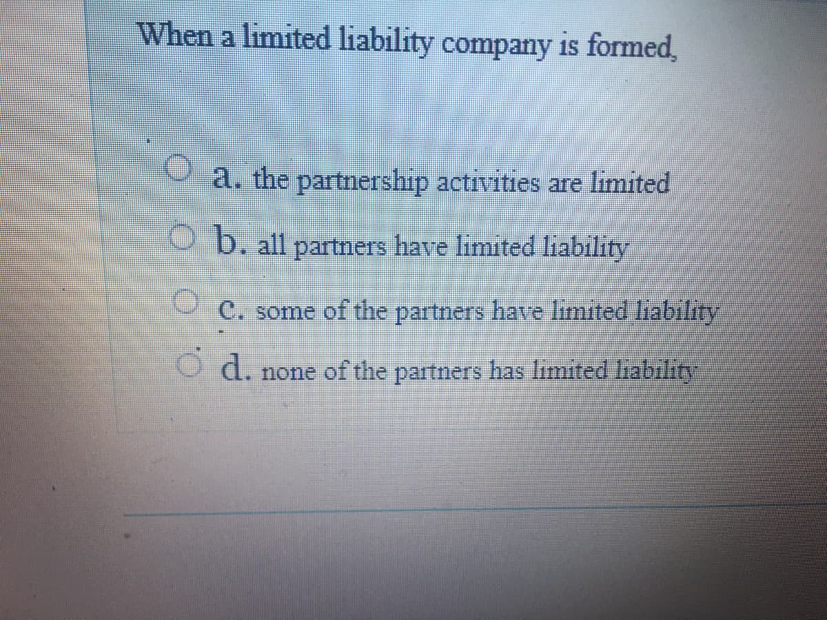 When a limited liability company is formed,
a. the partnership activities are limited
9 b. all partners have limited liability
C. some of the partners have limited liability
O d. none of the partners has limited liability
