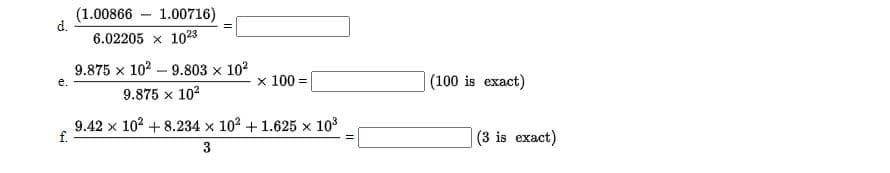 (1.00866 – 1.00716)
d.
6.02205 x 1023
9.875 x 102 – 9.803 x 10?
x 100 =
(100 is exact)
e.
9.875 x 102
9.42 x 102 +8.234 x 102 + 1.625 x 103
f.
(3 is exact)
3
