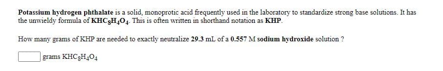 Potassium hydrogen phthalate is a solid, monoprotic acid frequently used in the laboratory to standardize strong base solutions. It has
the unwieldy formula of KHC3H,04. This is often written in shorthand notation as KHP.
How many grams of KHP are needed to exactly neutralize 29.3 mL of a 0.557 M sodium hydroxide solution ?
grams KHC3H404
