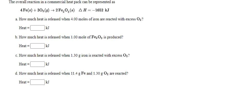 The overall reaction in a commercial heat pack can be represented as
4 Fe(s) + 302 (9) + 2 Fe, 0,(s) AH=-1652 kJ
a. How much heat is released when 4.00 moles of iron are reacted with excess O2?
Heat =
kJ
b. How much heat is released when 1.00 mole of Fe, O3 is produced?
Heat =
kJ
c. How much heat is released when 1.30 g iron is reacted with excess O2?
Heat =
kJ
d. How much heat is released when 11.4 g Fe and 1.30 g O2 are reacted?
Heat =
kJ
