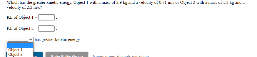 Which has the greater kinetic energy, Object 1 with a mass of 2.9 kg and a velocity of 0.71 m/s or Object 2 with a mass of 1.3 kg and a
velocity of 2.2 m/s?
KE of Object 1 =
J
KE of Object 2 =|
J
|has greater kinetic energy.
Object 1
Object 2
Retny Entire Groun
O more aroun attempts remaining

