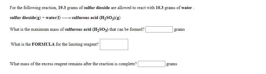 For the following reaction, 19.3 grams of sulfur dioxide are allowed to react with 10.3 grams of water.
sulfur dioxide(g)+ water(1) -
sulfurous acid (H,SO3)(g)
What is the maximum mass of sulfurous acid (H,SO3) that can be formed?
| grams
What is the FORMULA for the limiting reagent?
What mass of the excess reagent remains after the reaction is complete?
grams
